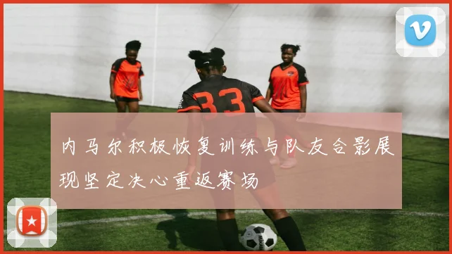 内马尔积极恢复训练与队友合影展现坚定决心重返赛场
