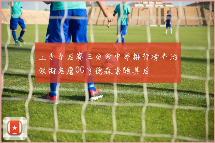 上季季后赛三分命中率排行榜乔治领衔老詹OG亨德森紧随其后