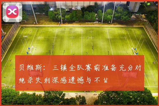 贝维斯:三镇全队赛前准备充分对绝杀失利深感遗憾与不甘