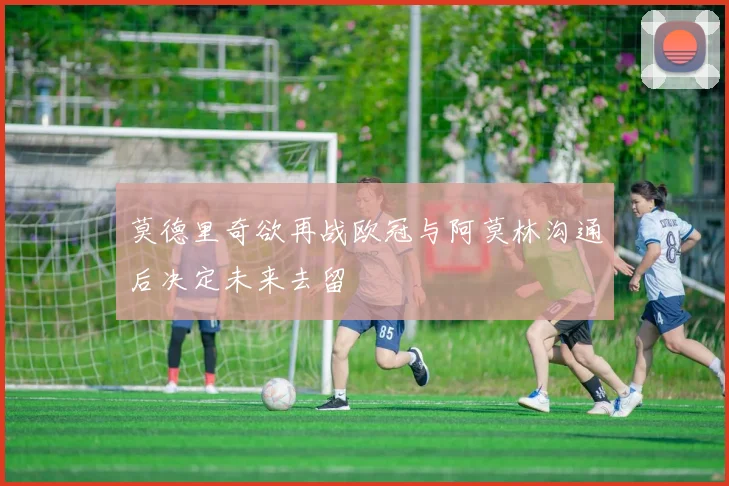 莫德里奇欲再战欧冠与阿莫林沟通后决定未来去留