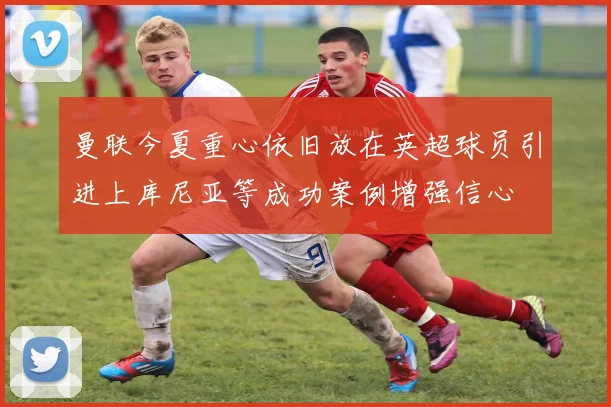 曼联今夏重心依旧放在英超球员引进上库尼亚等成功案例增强信心
