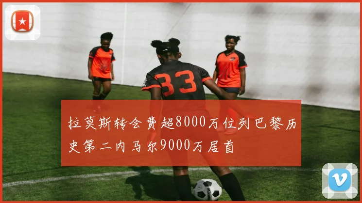 拉莫斯转会费超8000万位列巴黎历史第二内马尔9000万居首