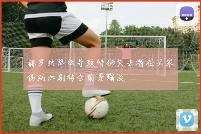 赫罗纳降级导致特狮失去潜在买家伤病加剧转会前景黯淡