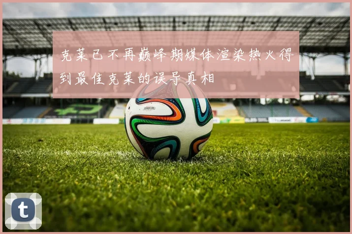 克莱已不再巅峰期媒体渲染热火得到最佳克莱的误导真相