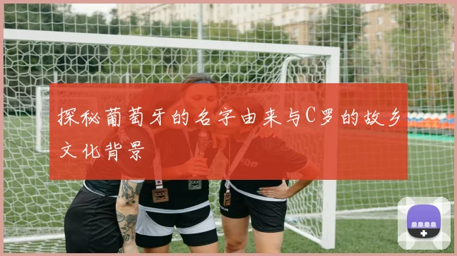 探秘葡萄牙的名字由来与C罗的故乡文化背景
