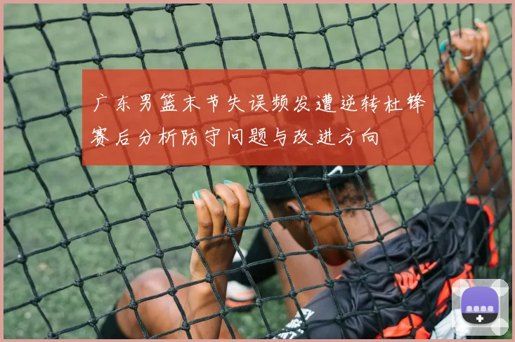 广东男篮末节失误频发遭逆转杜锋赛后分析防守问题与改进方向