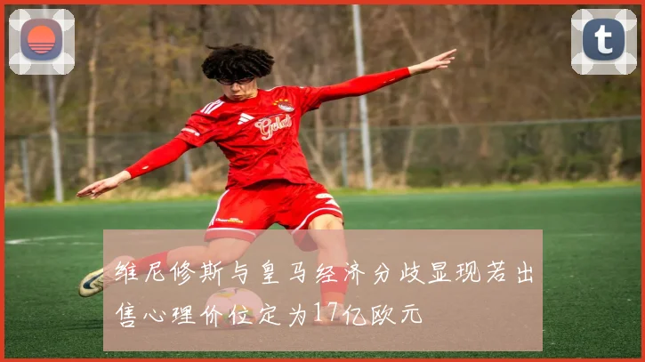 维尼修斯与皇马经济分歧显现若出售心理价位定为17亿欧元