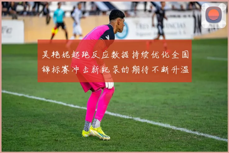 吴艳妮起跑反应数据持续优化全国锦标赛冲击新纪录的期待不断升温