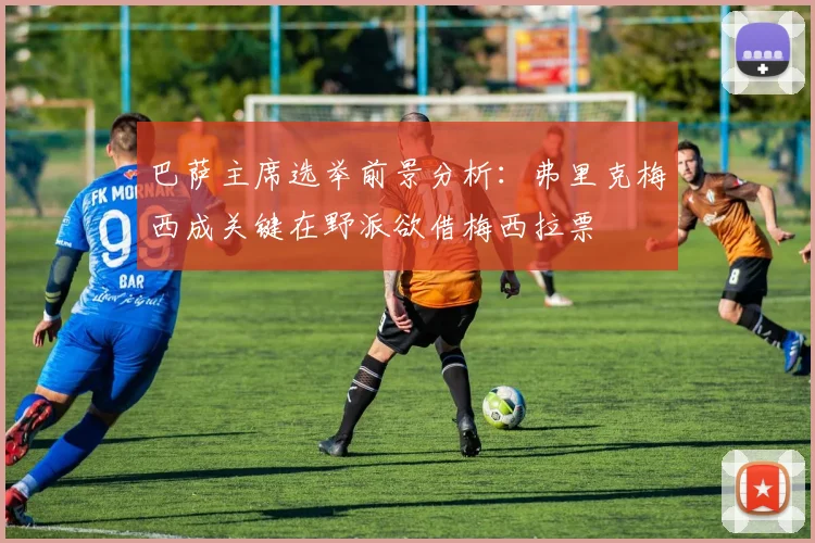 巴萨主席选举前景分析：弗里克梅西成关键在野派欲借梅西拉票
