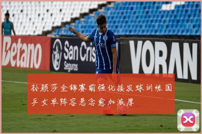 孙颖莎全锦赛前强化接发球训练国乒女单阵容悬念愈加浓厚