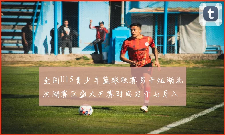 全国U15青少年篮球联赛男子组湖北洪湖赛区盛大开赛时间定于七月八日至十三日