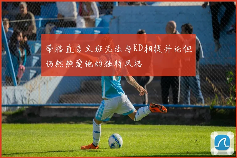 蒂格直言文班无法与KD相提并论但仍然热爱他的独特风格