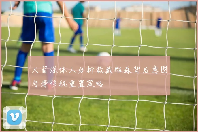 火箭媒体人分析裁戴维森背后意图与奢侈税重置策略