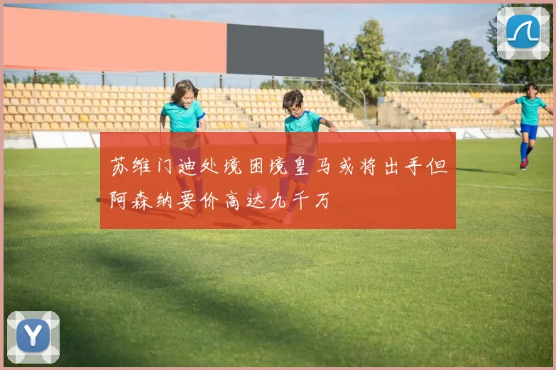 苏维门迪处境困境皇马或将出手但阿森纳要价高达九千万