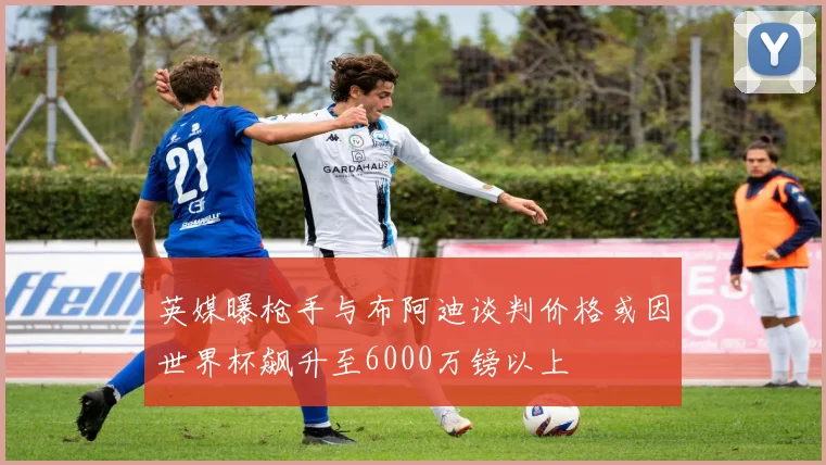 英媒曝枪手与布阿迪谈判价格或因世界杯飙升至6000万镑以上