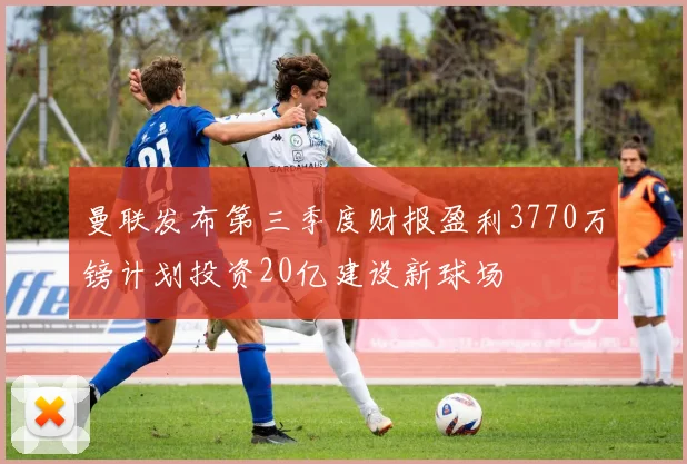 曼联发布第三季度财报盈利3770万镑计划投资20亿建设新球场