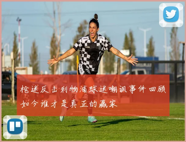 枪迷反击利物浦球迷嘲讽事件回顾如今谁才是真正的赢家