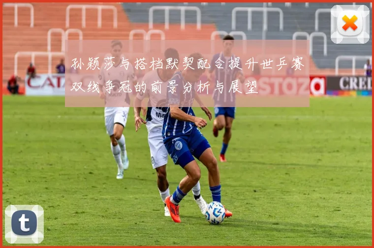 孙颖莎与搭档默契配合提升世乒赛双线争冠的前景分析与展望